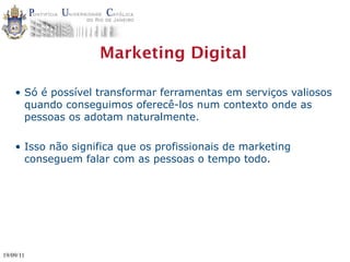 Marketing Digital

    • Só é possível transformar ferramentas em serviços valiosos
      quando conseguimos oferecê-los num contexto onde as
      pessoas os adotam naturalmente.

    • Isso não significa que os profissionais de marketing
      conseguem falar com as pessoas o tempo todo.




19/09/11
 