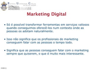 Marketing Digital

    • Só é possível transformar ferramentas em serviços valiosos
      quando conseguimos oferecê-los num contexto onde as
      pessoas os adotam naturalmente.

    • Isso não significa que os profissionais de marketing
      conseguem falar com as pessoas o tempo todo.

    • Significa que as pessoas conseguem falar com o marketing
      sempre que quiserem, o que é muito mais interessante.




19/09/11
 