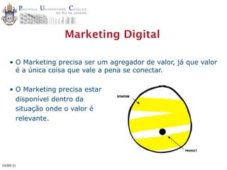 Marketing Digital

    • O Marketing precisa ser um agregador de valor, já que valor
      é a única coisa que vale a pena se conectar.

    • O Marketing precisa estar
      disponível dentro da
                                   SITUATION



      situação onde o valor é
      relevante.




19/09/11
 