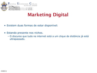 Marketing Digital

    • Existem duas formas de estar disponível:

    • Estando presente nos nichos.
           – O discurso que tudo na internet está a um clique de distância já está
             ultrapassado.




19/09/11
 