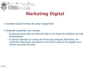 Marketing Digital

    • Existem duas formas de estar disponível:

    • Estando presente nos nichos.
           – O discurso que tudo na internet está a um clique de distância já está
             ultrapassado.
           – É preciso oferecer as coisas de forma que pessoas diferentes em
             contextos diferentes encontrem uma forma natural de engajar-se e
             sintam-se parte do todo.




19/09/11
 