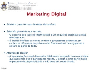 Marketing Digital

    • Existem duas formas de estar disponível:

    • Estando presente nos nichos.
           – O discurso que tudo na internet está a um clique de distância já está
             ultrapassado.
           – É preciso oferecer as coisas de forma que pessoas diferentes em
             contextos diferentes encontrem uma forma natural de engajar-se e
             sintam-se parte do todo.


    • Através do Design
           – A apresentação visual deve estar totalmente integrada com a atividade
             que queremos que o participante realize. O design é uma parte muito
             importante da disponibilidade e não deve ser subestimado.

19/09/11
 