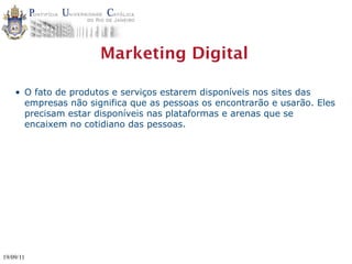 Marketing Digital

    • O fato de produtos e serviços estarem disponíveis nos sites das
      empresas não significa que as pessoas os encontrarão e usarão. Eles
      precisam estar disponíveis nas plataformas e arenas que se
      encaixem no cotidiano das pessoas.




19/09/11
 