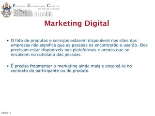 Marketing Digital

    • O fato de produtos e serviços estarem disponíveis nos sites das
      empresas não significa que as pessoas os encontrarão e usarão. Eles
      precisam estar disponíveis nas plataformas e arenas que se
      encaixem no cotidiano das pessoas.

    • É preciso fragmentar o marketing ainda mais e encaixá-lo no
      contexto do participante ou do produto.




19/09/11
 