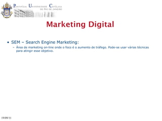 Marketing Digital

    • SEM – Search Engine Marketing:
           – Área de marketing on-line onde o foco é o aumento de tráfego. Pode-se usar várias técnicas
             para atingir esse objetivo.




19/09/11
 