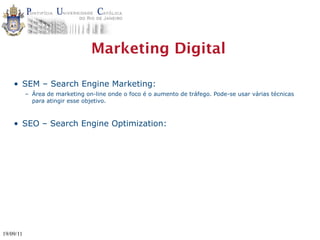 Marketing Digital

    • SEM – Search Engine Marketing:
           – Área de marketing on-line onde o foco é o aumento de tráfego. Pode-se usar várias técnicas
             para atingir esse objetivo.



    • SEO – Search Engine Optimization:




19/09/11
 