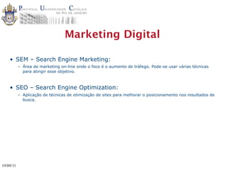 Marketing Digital

    • SEM – Search Engine Marketing:
           – Área de marketing on-line onde o foco é o aumento de tráfego. Pode-se usar várias técnicas
             para atingir esse objetivo.



    • SEO – Search Engine Optimization:
           – Aplicação de técnicas de otimização de sites para melhorar o posicionamento nos resultados de
             busca.




19/09/11
 