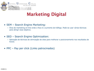 Marketing Digital

    • SEM – Search Engine Marketing:
           – Área de marketing on-line onde o foco é o aumento de tráfego. Pode-se usar várias técnicas
             para atingir esse objetivo.



    • SEO – Search Engine Optimization:
           – Aplicação de técnicas de otimização de sites para melhorar o posicionamento nos resultados de
             busca.



    • PPC – Pay per click (Links patrocinados)




19/09/11
 
