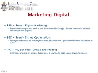 Marketing Digital

    • SEM – Search Engine Marketing:
           – Área de marketing on-line onde o foco é o aumento de tráfego. Pode-se usar várias técnicas
             para atingir esse objetivo.



    • SEO – Search Engine Optimization:
           – Aplicação de técnicas de otimização de sites para melhorar o posicionamento nos resultados de
             busca.



    • PPC – Pay per click (Links patrocinados)
           – Sistema de anúncio em sites de busca, onde o anunciante paga a cada clique do usuário.




19/09/11
 