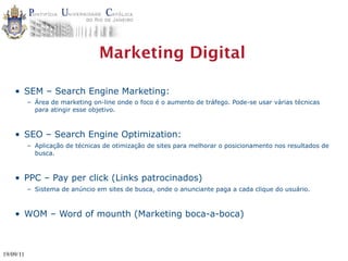 Marketing Digital

    • SEM – Search Engine Marketing:
           – Área de marketing on-line onde o foco é o aumento de tráfego. Pode-se usar várias técnicas
             para atingir esse objetivo.



    • SEO – Search Engine Optimization:
           – Aplicação de técnicas de otimização de sites para melhorar o posicionamento nos resultados de
             busca.



    • PPC – Pay per click (Links patrocinados)
           – Sistema de anúncio em sites de busca, onde o anunciante paga a cada clique do usuário.



    • WOM – Word of mounth (Marketing boca-a-boca)



19/09/11
 