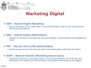 Marketing Digital

    • SEM – Search Engine Marketing:
           – Área de marketing on-line onde o foco é o aumento de tráfego. Pode-se usar várias técnicas
             para atingir esse objetivo.



    • SEO – Search Engine Optimization:
           – Aplicação de técnicas de otimização de sites para melhorar o posicionamento nos resultados de
             busca.



    • PPC – Pay per click (Links patrocinados)
           – Sistema de anúncio em sites de busca, onde o anunciante paga a cada clique do usuário.



    • WOM – Word of mounth (Marketing boca-a-boca)
           – Consiste em comunicar o seu público sobre o início de sua campanha. Se ela for boa, essa
             informação irá se expandir por meio de blogs e comunidades relacionadas ao seu negócio.


19/09/11
 