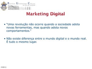 Marketing Digital

    • “Uma revolução não ocorre quando a sociedade adota
      novas ferramentas, mas quando adota novos
      comportamentos.”

    • Não existe diferença entre o mundo digital e o mundo real.
      É tudo o mesmo lugar.




19/09/11
 