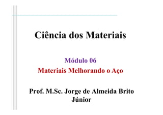 Ciência dos Materiais
Prof. M.Sc. Jorge de Almeida Brito
Júnior
Módulo 06
Materiais Melhorando o Aço
 