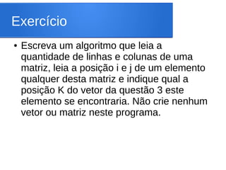Exercício
● Escreva um algoritmo que leia a
quantidade de linhas e colunas de uma
matriz, leia a posição i e j de um elemento
qualquer desta matriz e indique qual a
posição K do vetor da questão 3 este
elemento se encontraria. Não crie nenhum
vetor ou matriz neste programa.
 