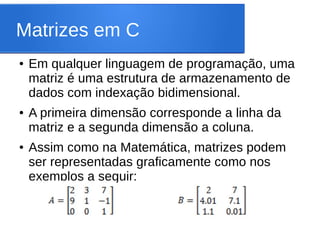 Matrizes em C
● Em qualquer linguagem de programação, uma
matriz é uma estrutura de armazenamento de
dados com indexação bidimensional.
● A primeira dimensão corresponde a linha da
matriz e a segunda dimensão a coluna.
● Assim como na Matemática, matrizes podem
ser representadas graficamente como nos
exemplos a seguir:
 