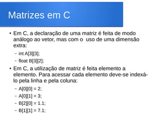 Matrizes em C
● Em C, a declaração de uma matriz é feita de modo
análogo ao vetor, mas com o uso de uma dimensão
extra:
– int A[3][3];
– float B[3][2];
● Em C, a utilização de matriz é feita elemento a
elemento. Para acessar cada elemento deve-se indexá-
lo pela linha e pela coluna:
– A[0][0] = 2;
– A[0][1] = 3;
– B[2][0] = 1.1;
– B[1][1] = 7.1;
 
