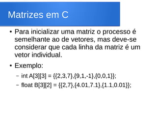 Matrizes em C
● Para inicializar uma matriz o processo é
semelhante ao de vetores, mas deve-se
considerar que cada linha da matriz é um
vetor individual.
● Exemplo:
– int A[3][3] = {{2,3,7},{9,1,-1},{0,0,1}};
– float B[3][2] = {{2,7},{4.01,7.1},{1.1,0.01}};
 