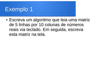 Exemplo 1
● Escreva um algoritmo que leia uma matriz
de 5 linhas por 10 colunas de números
reais via teclado. Em seguida, escreva
esta matriz na tela.
 