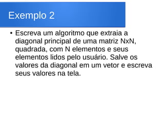 Exemplo 2
● Escreva um algoritmo que extraia a
diagonal principal de uma matriz NxN,
quadrada, com N elementos e seus
elementos lidos pelo usuário. Salve os
valores da diagonal em um vetor e escreva
seus valores na tela.
 