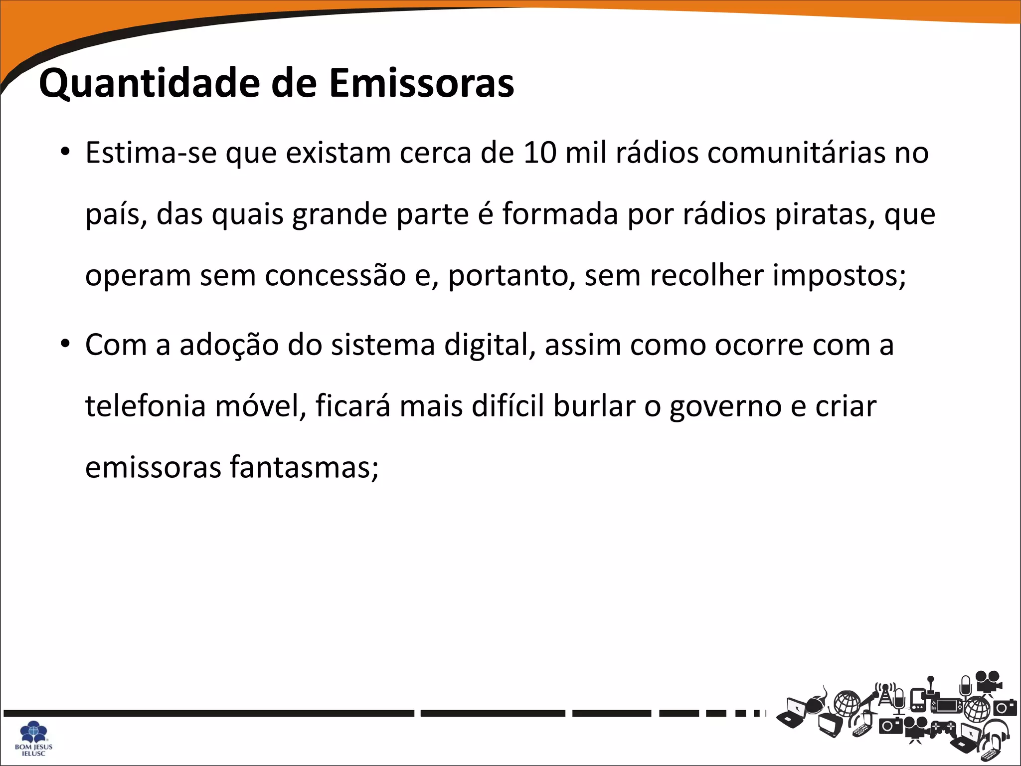 Quantidade de Emissoras
 • Estima-se que existam cerca de 10 mil rádios comunitárias no
  país, das quais grande parte é formada por rádios piratas, que
  operam sem concessão e, portanto, sem recolher impostos;

 • Com a adoção do sistema digital, assim como ocorre com a
  telefonia móvel, ficará mais difícil burlar o governo e criar
  emissoras fantasmas;
 