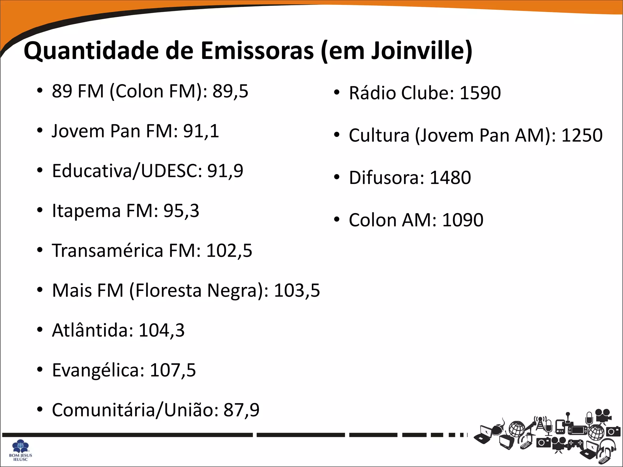 Quantidade de Emissoras (em Joinville)
 • 89 FM (Colon FM): 89,5            • Rádio Clube: 1590
 • Jovem Pan FM: 91,1                • Cultura (Jovem Pan AM): 1250
 • Educativa/UDESC: 91,9             • Difusora: 1480
 • Itapema FM: 95,3                  • Colon AM: 1090
 • Transamérica FM: 102,5
 • Mais FM (Floresta Negra): 103,5
 • Atlântida: 104,3
 • Evangélica: 107,5
 • Comunitária/União: 87,9
 