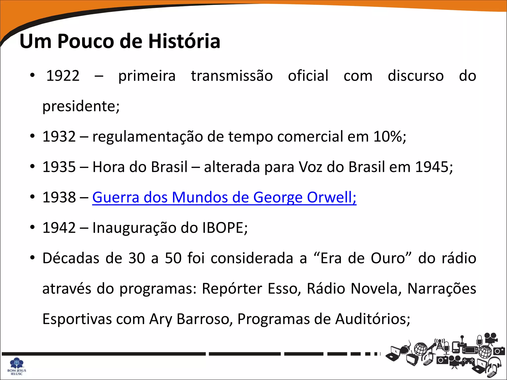 Um Pouco de História
 • 1922 – primeira transmissão oficial com discurso do
  presidente;
 • 1932 – regulamentação de tempo comercial em 10%;
 • 1935 – Hora do Brasil – alterada para Voz do Brasil em 1945;
 • 1938 – Guerra dos Mundos de George Orwell;
 • 1942 – Inauguração do IBOPE;
 • Décadas de 30 a 50 foi considerada a “Era de Ouro” do rádio
  através do programas: Repórter Esso, Rádio Novela, Narrações
  Esportivas com Ary Barroso, Programas de Auditórios;
 