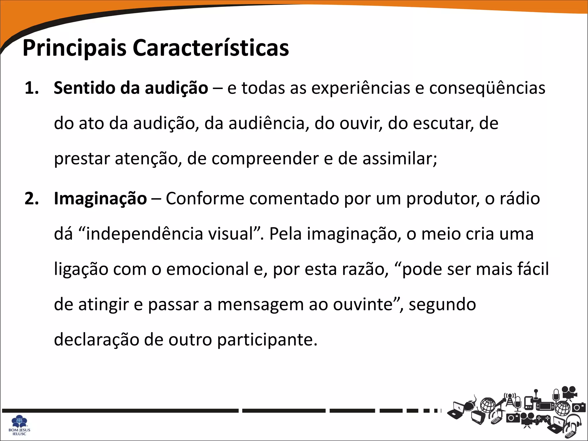 Principais Características
1. Sentido da audição – e todas as experiências e conseqüências
   do ato da audição, da audiência, do ouvir, do escutar, de
   prestar atenção, de compreender e de assimilar;

2. Imaginação – Conforme comentado por um produtor, o rádio
   dá “independência visual”. Pela imaginação, o meio cria uma
   ligação com o emocional e, por esta razão, “pode ser mais fácil
   de atingir e passar a mensagem ao ouvinte”, segundo
   declaração de outro participante.
 