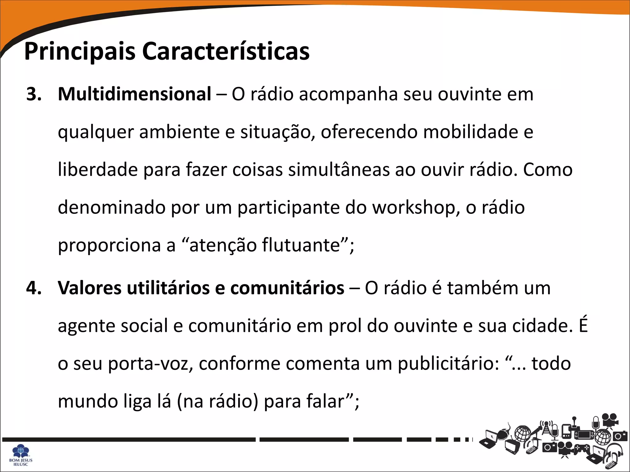 Principais Características
3. Multidimensional – O rádio acompanha seu ouvinte em
   qualquer ambiente e situação, oferecendo mobilidade e
   liberdade para fazer coisas simultâneas ao ouvir rádio. Como
   denominado por um participante do workshop, o rádio
   proporciona a “atenção flutuante”;

4. Valores utilitários e comunitários – O rádio é também um
   agente social e comunitário em prol do ouvinte e sua cidade. É
   o seu porta-voz, conforme comenta um publicitário: “... todo
   mundo liga lá (na rádio) para falar”;
 
