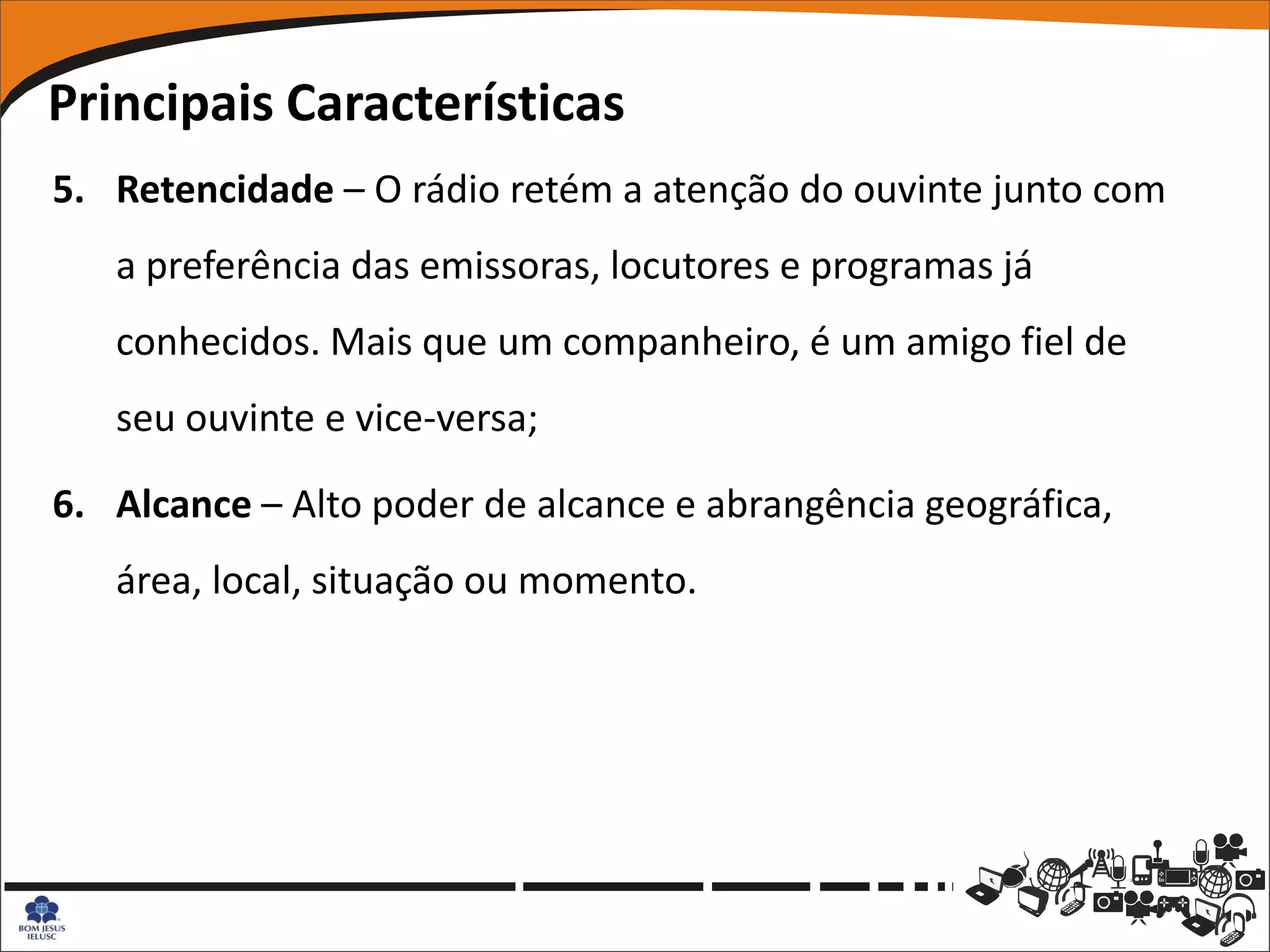Principais Características
5. Retencidade – O rádio retém a atenção do ouvinte junto com
   a preferência das emissoras, locutores e programas já
   conhecidos. Mais que um companheiro, é um amigo fiel de
   seu ouvinte e vice-versa;

6. Alcance – Alto poder de alcance e abrangência geográfica,
   área, local, situação ou momento.
 