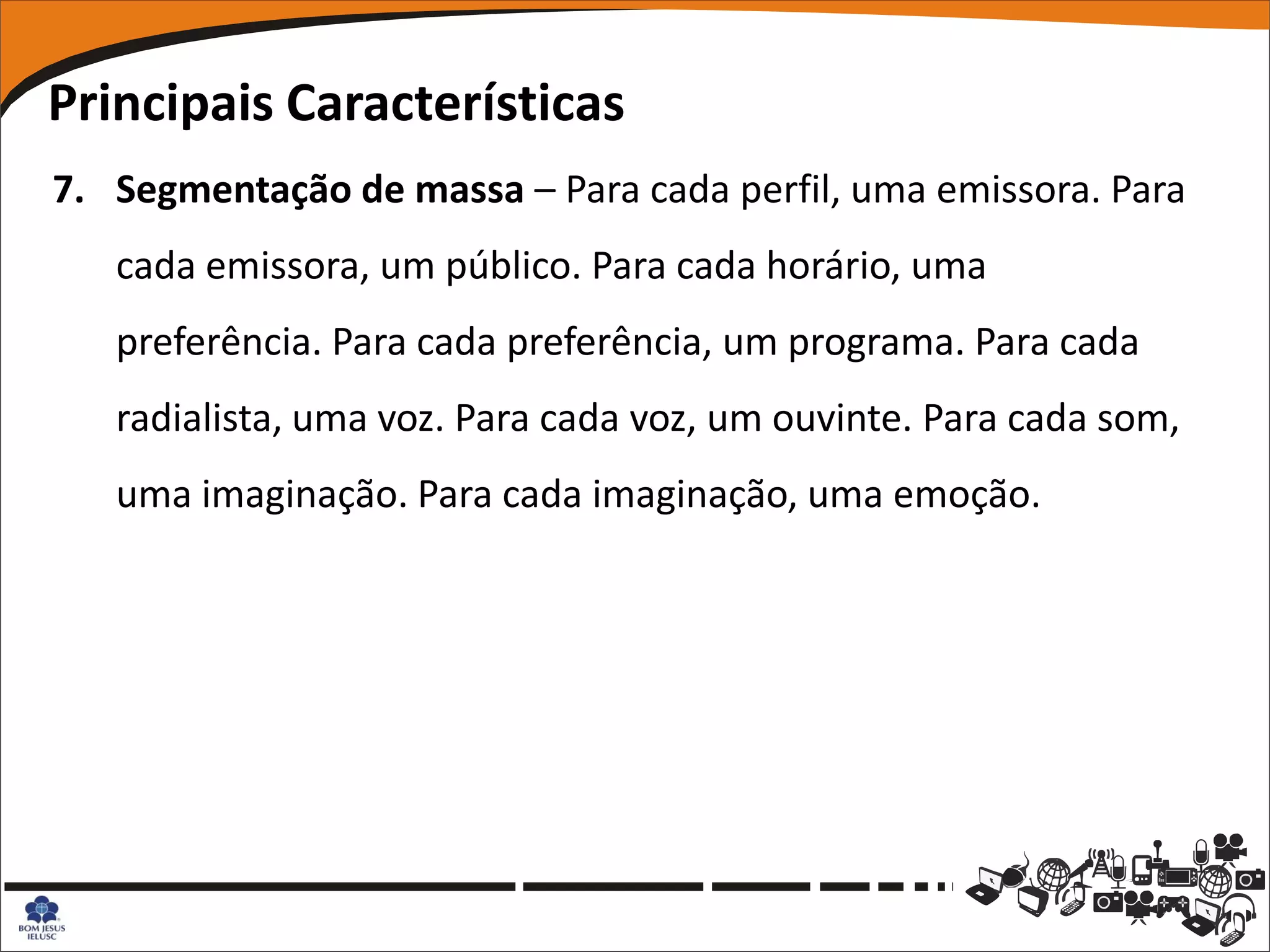 Principais Características
7. Segmentação de massa – Para cada perfil, uma emissora. Para
   cada emissora, um público. Para cada horário, uma
   preferência. Para cada preferência, um programa. Para cada
   radialista, uma voz. Para cada voz, um ouvinte. Para cada som,
   uma imaginação. Para cada imaginação, uma emoção.
 
