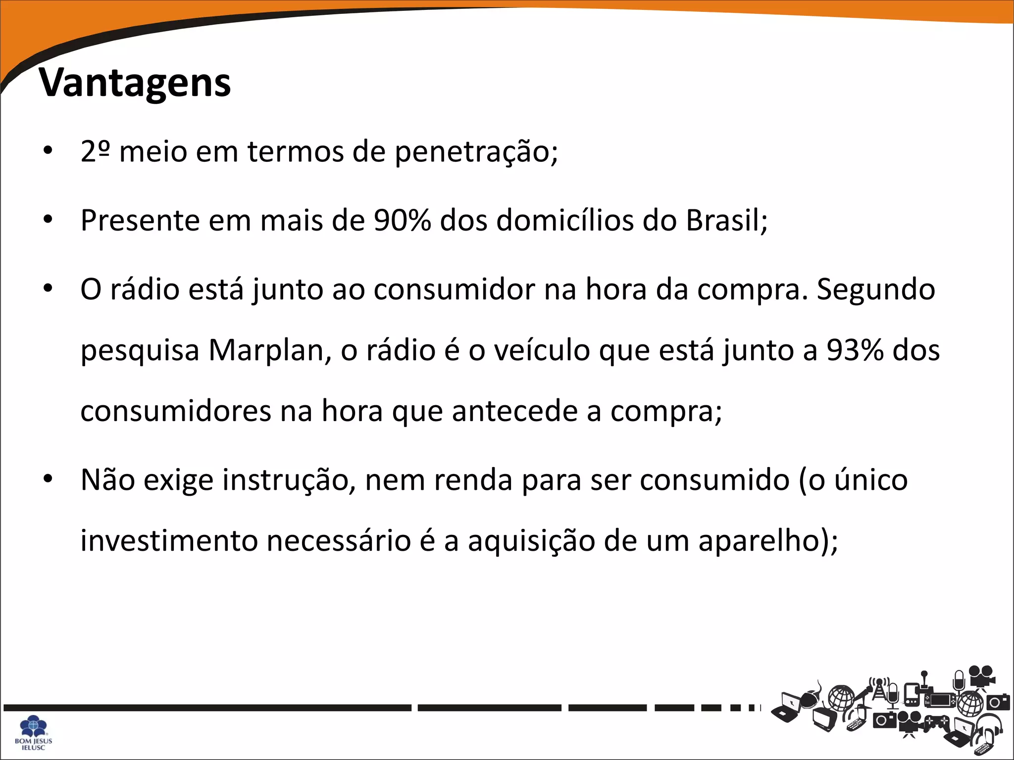 Vantagens
• 2º meio em termos de penetração;

• Presente em mais de 90% dos domicílios do Brasil;

• O rádio está junto ao consumidor na hora da compra. Segundo
  pesquisa Marplan, o rádio é o veículo que está junto a 93% dos
  consumidores na hora que antecede a compra;

• Não exige instrução, nem renda para ser consumido (o único
  investimento necessário é a aquisição de um aparelho);
 