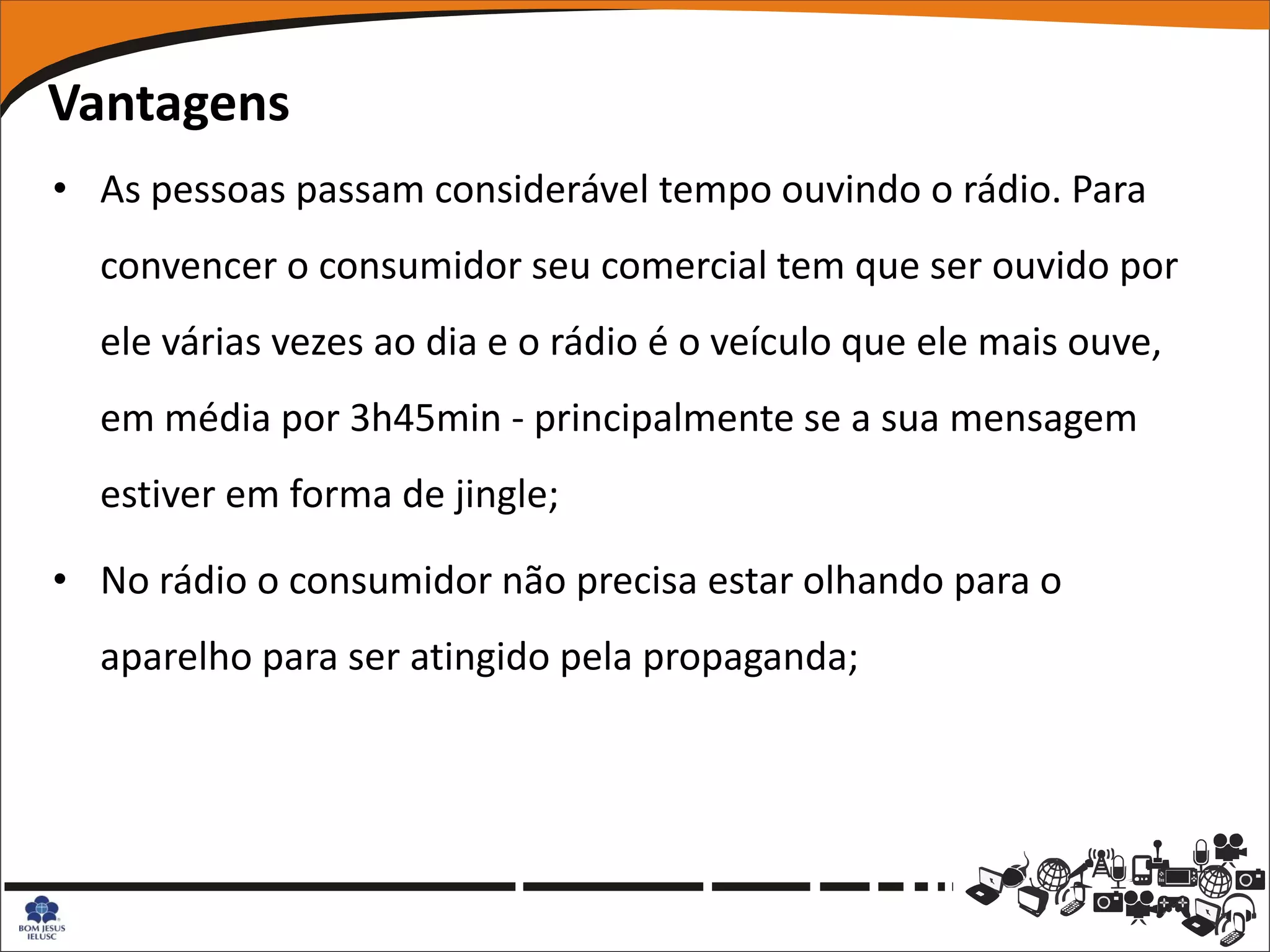 Vantagens
• As pessoas passam considerável tempo ouvindo o rádio. Para
  convencer o consumidor seu comercial tem que ser ouvido por
  ele várias vezes ao dia e o rádio é o veículo que ele mais ouve,
  em média por 3h45min - principalmente se a sua mensagem
  estiver em forma de jingle;

• No rádio o consumidor não precisa estar olhando para o
  aparelho para ser atingido pela propaganda;
 