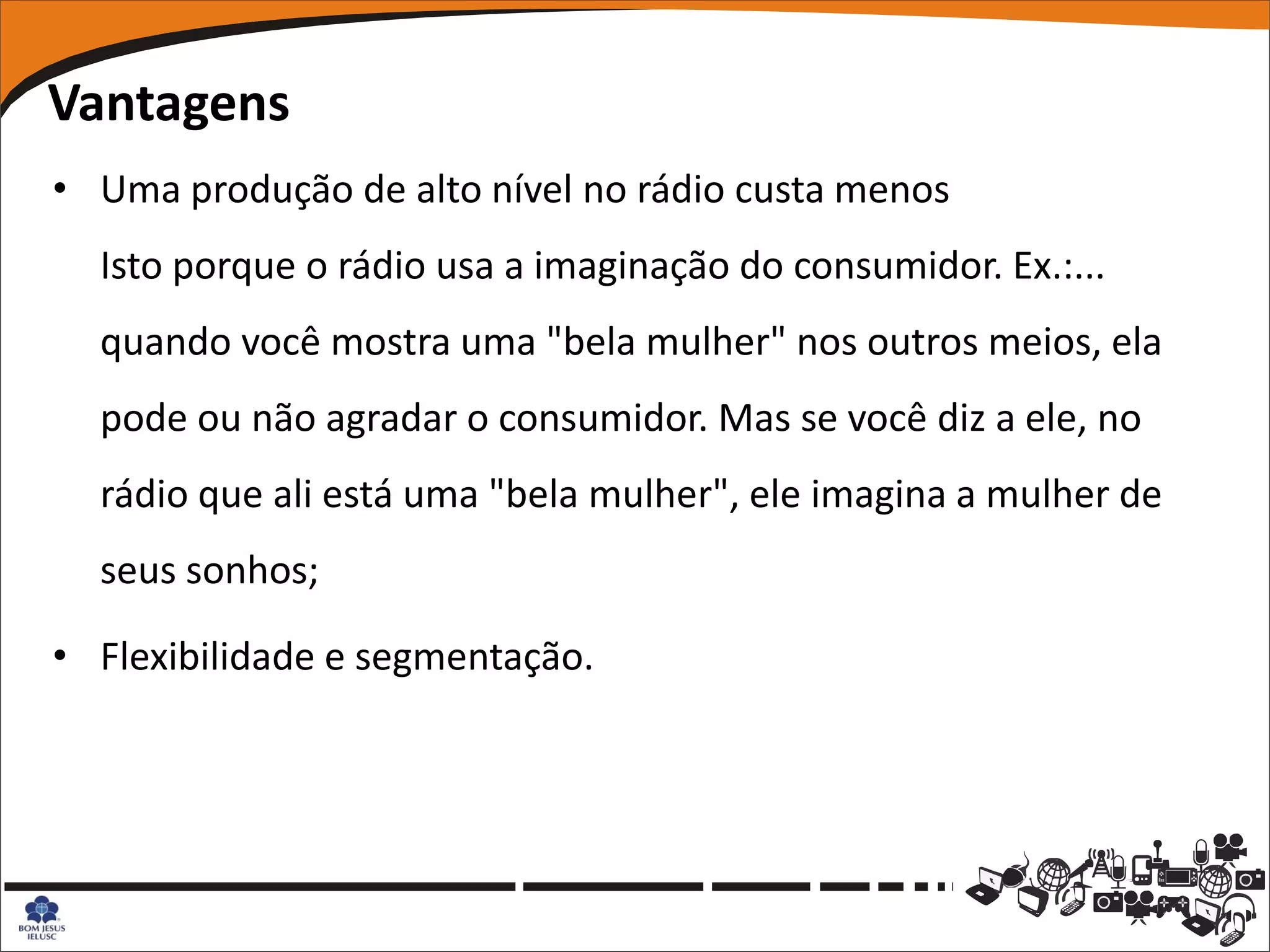 Vantagens
• Uma produção de alto nível no rádio custa menos
  Isto porque o rádio usa a imaginação do consumidor. Ex.:...
  quando você mostra uma "bela mulher" nos outros meios, ela
  pode ou não agradar o consumidor. Mas se você diz a ele, no
  rádio que ali está uma "bela mulher", ele imagina a mulher de
  seus sonhos;

• Flexibilidade e segmentação.
 