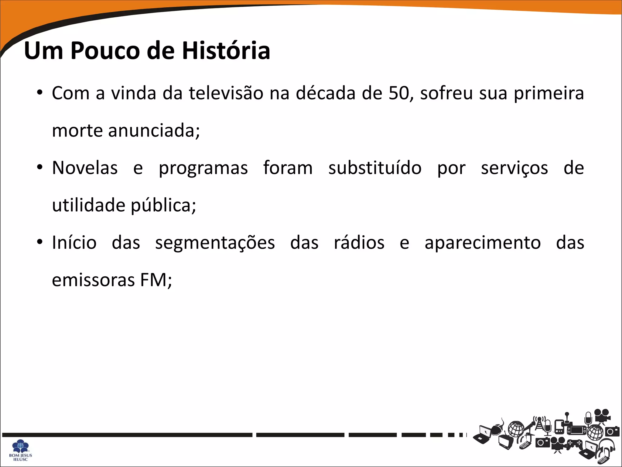 Um Pouco de História
 • Com a vinda da televisão na década de 50, sofreu sua primeira
  morte anunciada;
 • Novelas e programas foram substituído por serviços de
  utilidade pública;
 • Início das segmentações das rádios e aparecimento das
  emissoras FM;
 