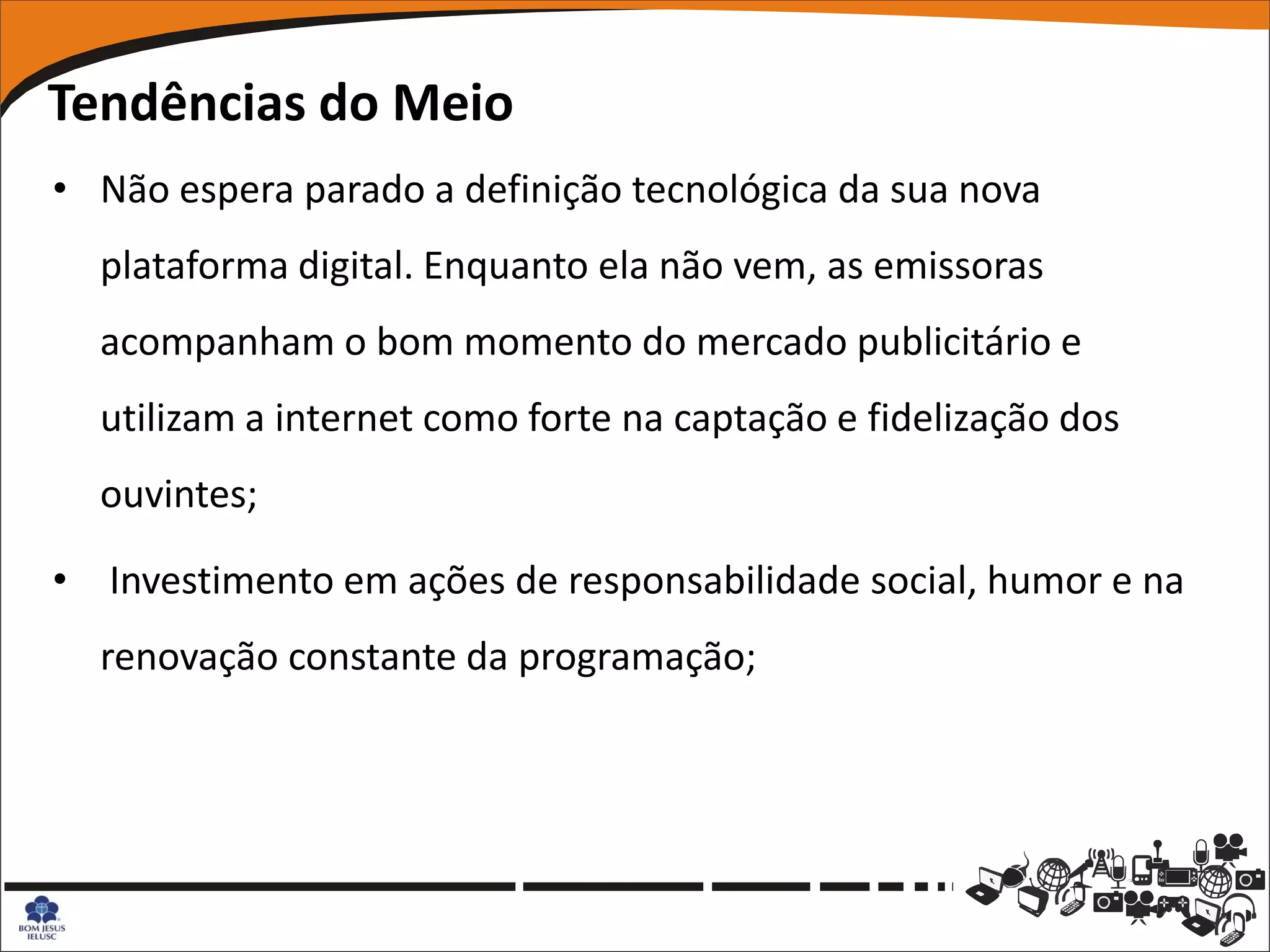 Tendências do Meio
• Não espera parado a definição tecnológica da sua nova
  plataforma digital. Enquanto ela não vem, as emissoras
  acompanham o bom momento do mercado publicitário e
  utilizam a internet como forte na captação e fidelização dos
  ouvintes;

• Investimento em ações de responsabilidade social, humor e na
  renovação constante da programação;
 