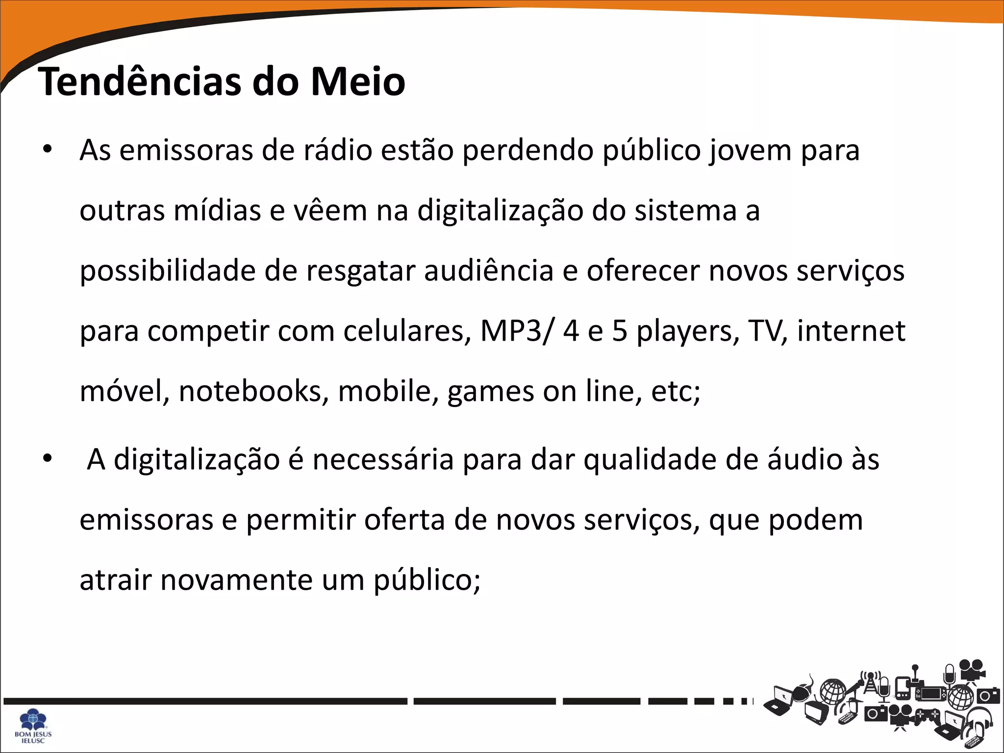 Tendências do Meio
• As emissoras de rádio estão perdendo público jovem para
  outras mídias e vêem na digitalização do sistema a
  possibilidade de resgatar audiência e oferecer novos serviços
  para competir com celulares, MP3/ 4 e 5 players, TV, internet
  móvel, notebooks, mobile, games on line, etc;

• A digitalização é necessária para dar qualidade de áudio às
  emissoras e permitir oferta de novos serviços, que podem
  atrair novamente um público;
 