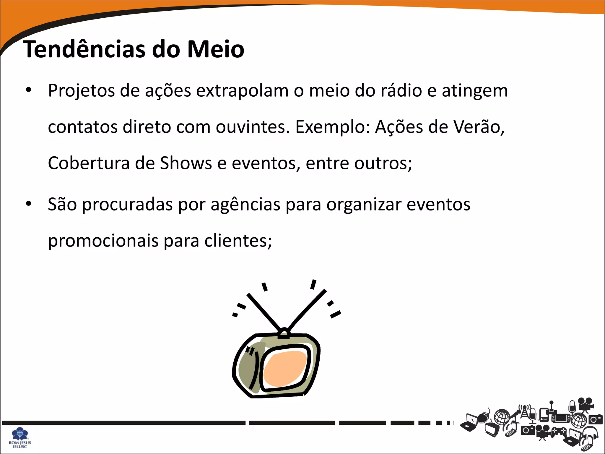 Tendências do Meio
• Projetos de ações extrapolam o meio do rádio e atingem
  contatos direto com ouvintes. Exemplo: Ações de Verão,
  Cobertura de Shows e eventos, entre outros;

• São procuradas por agências para organizar eventos
  promocionais para clientes;
 