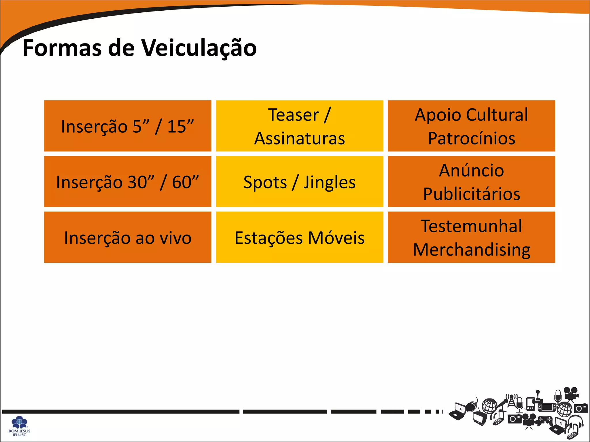 Formas de Veiculação

                          Teaser /        Apoio Cultural
   Inserção 5” / 15”
                         Assinaturas       Patrocínios
                                             Anúncio
  Inserção 30” / 60”    Spots / Jingles
                                           Publicitários
                                          Testemunhal
   Inserção ao vivo    Estações Móveis
                                          Merchandising
 