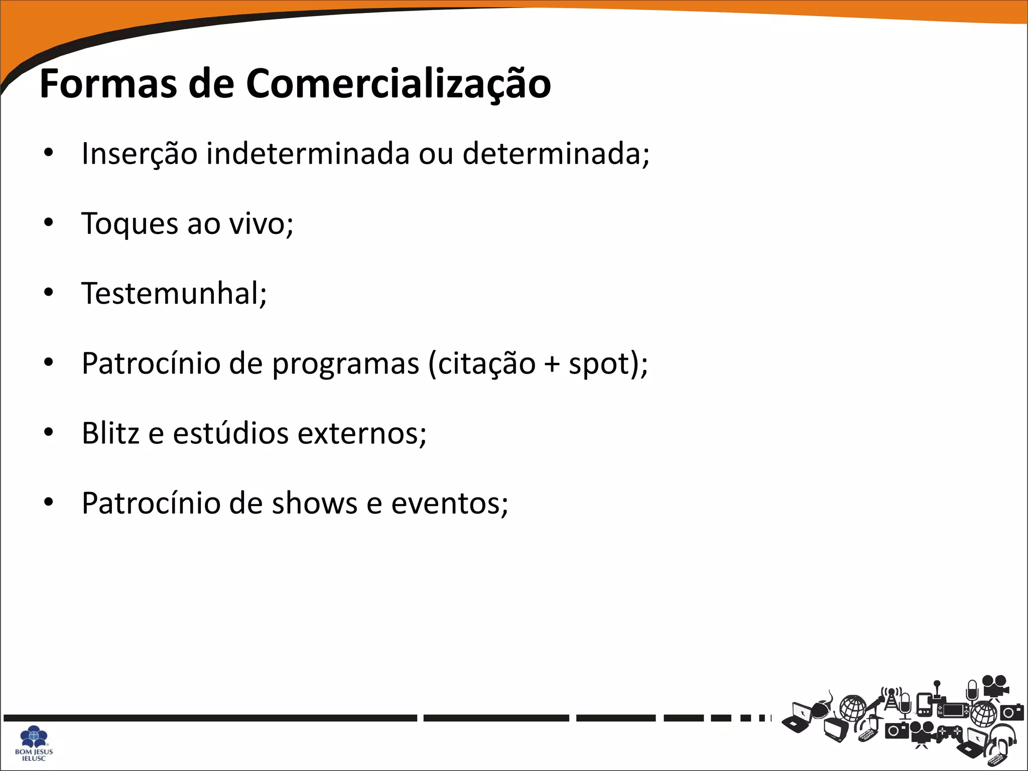Formas de Comercialização
• Inserção indeterminada ou determinada;

• Toques ao vivo;

• Testemunhal;

• Patrocínio de programas (citação + spot);

• Blitz e estúdios externos;

• Patrocínio de shows e eventos;
 