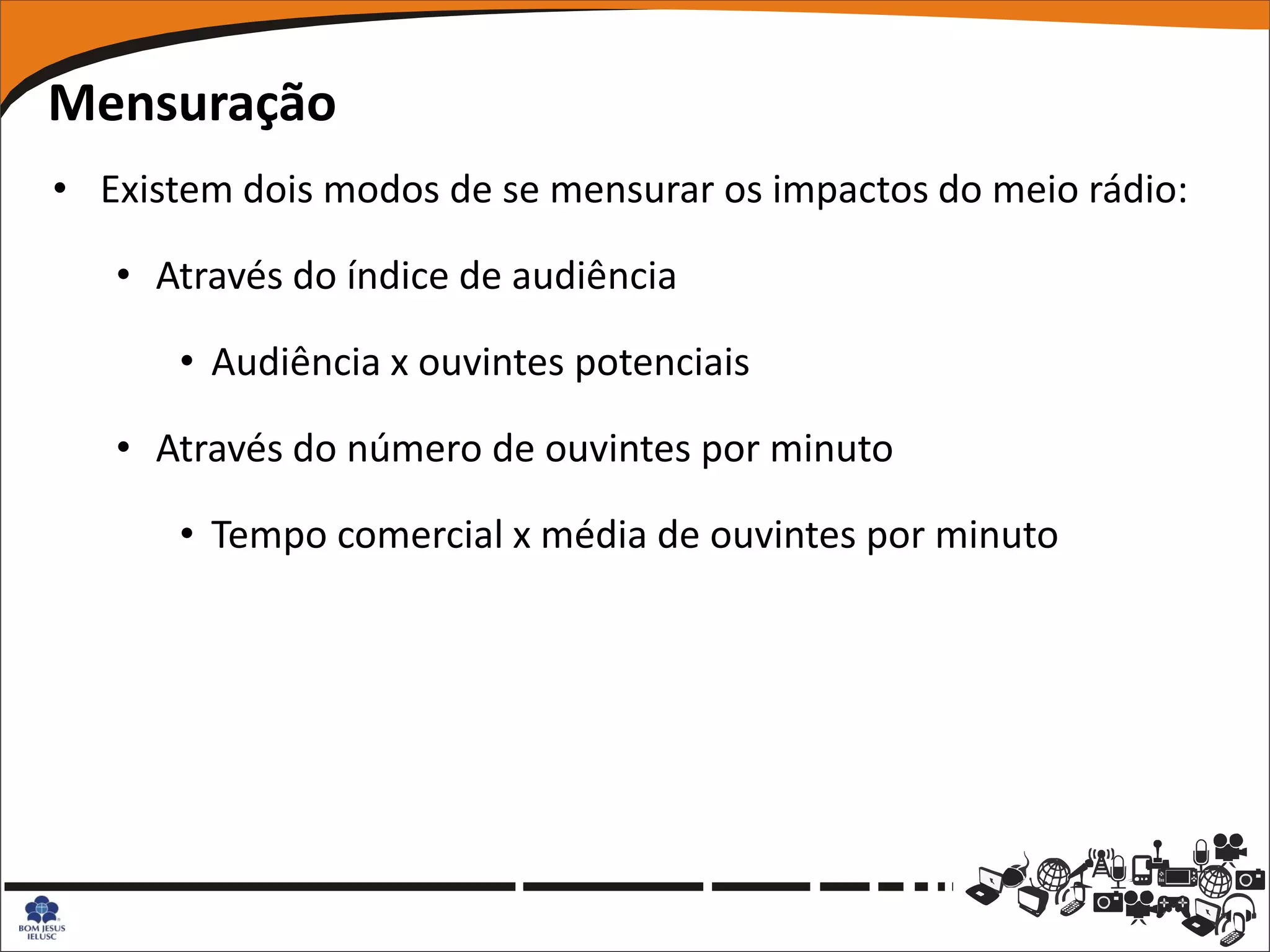 Mensuração
• Existem dois modos de se mensurar os impactos do meio rádio:

   • Através do índice de audiência

      • Audiência x ouvintes potenciais

   • Através do número de ouvintes por minuto

      • Tempo comercial x média de ouvintes por minuto
 