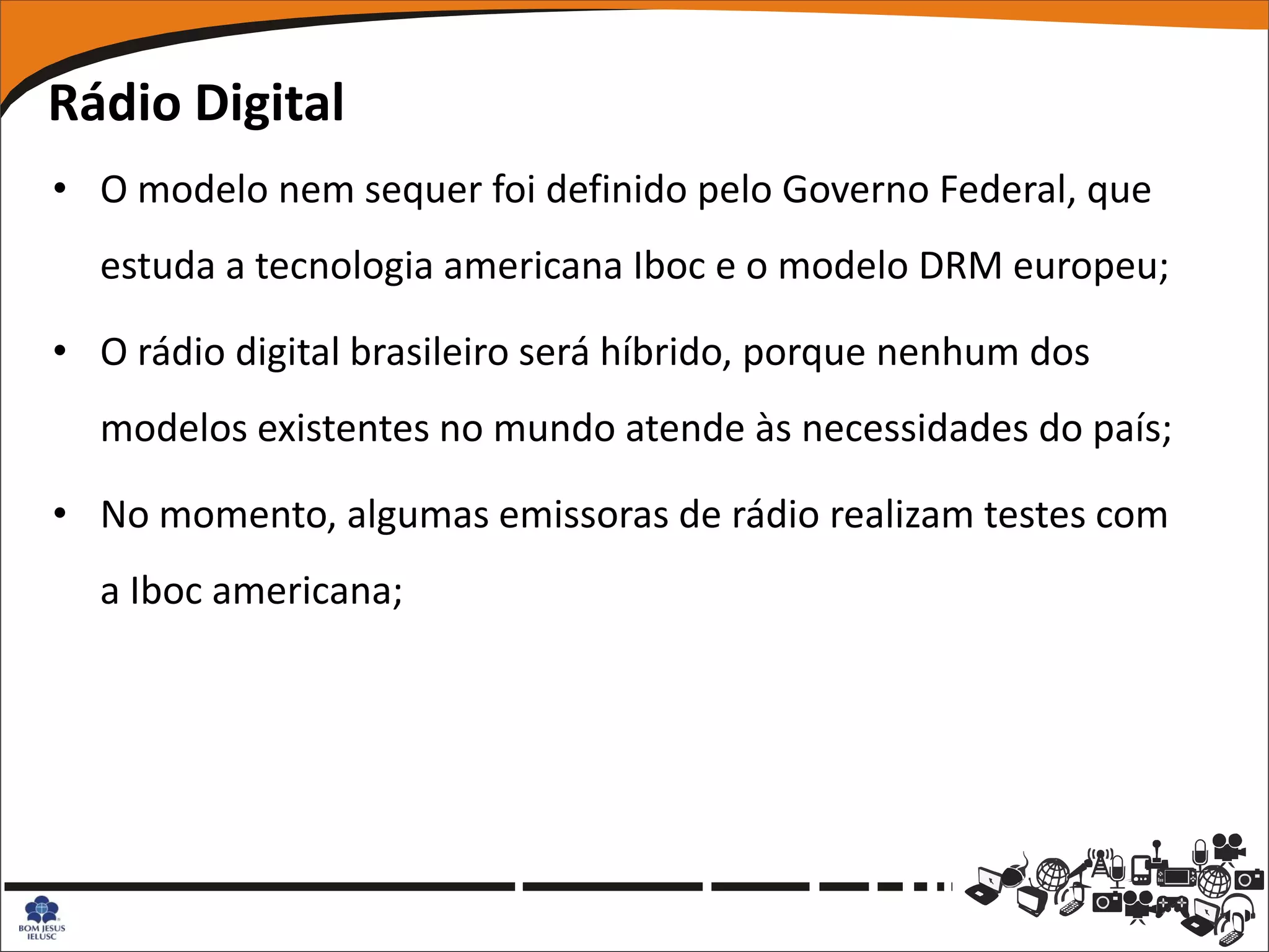 Rádio Digital
• O modelo nem sequer foi definido pelo Governo Federal, que
  estuda a tecnologia americana Iboc e o modelo DRM europeu;

• O rádio digital brasileiro será híbrido, porque nenhum dos
  modelos existentes no mundo atende às necessidades do país;

• No momento, algumas emissoras de rádio realizam testes com
  a Iboc americana;
 