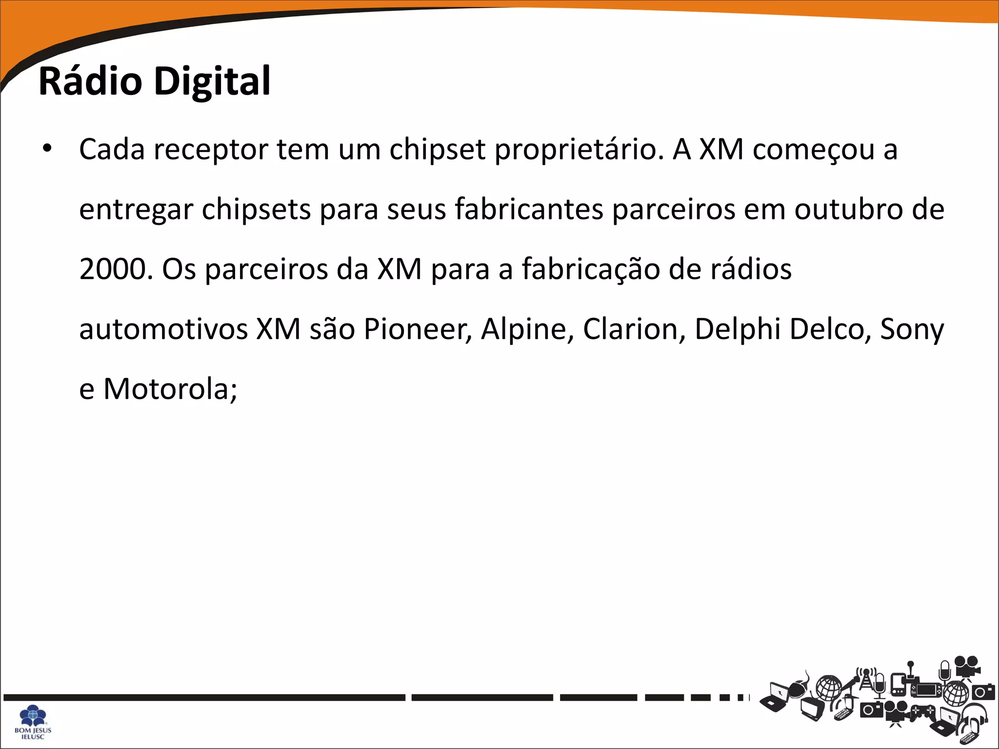 Rádio Digital
• Cada receptor tem um chipset proprietário. A XM começou a
  entregar chipsets para seus fabricantes parceiros em outubro de
  2000. Os parceiros da XM para a fabricação de rádios
  automotivos XM são Pioneer, Alpine, Clarion, Delphi Delco, Sony
  e Motorola;
 