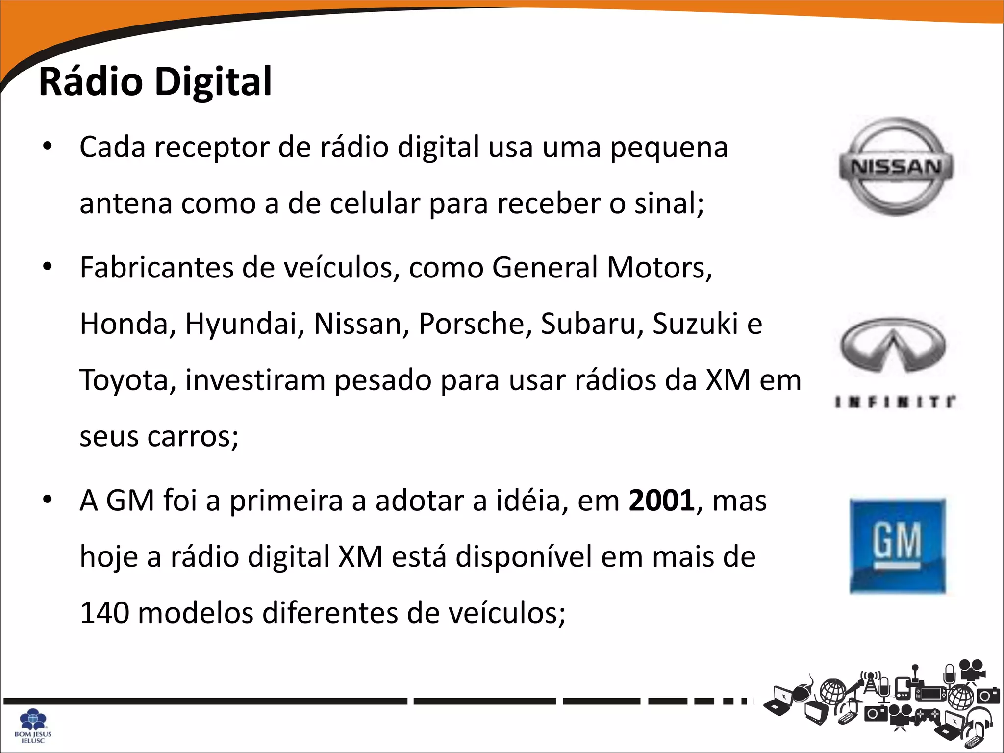 Rádio Digital
• Cada receptor de rádio digital usa uma pequena
  antena como a de celular para receber o sinal;
• Fabricantes de veículos, como General Motors,
  Honda, Hyundai, Nissan, Porsche, Subaru, Suzuki e
  Toyota, investiram pesado para usar rádios da XM em
  seus carros;
• A GM foi a primeira a adotar a idéia, em 2001, mas
  hoje a rádio digital XM está disponível em mais de
  140 modelos diferentes de veículos;
 