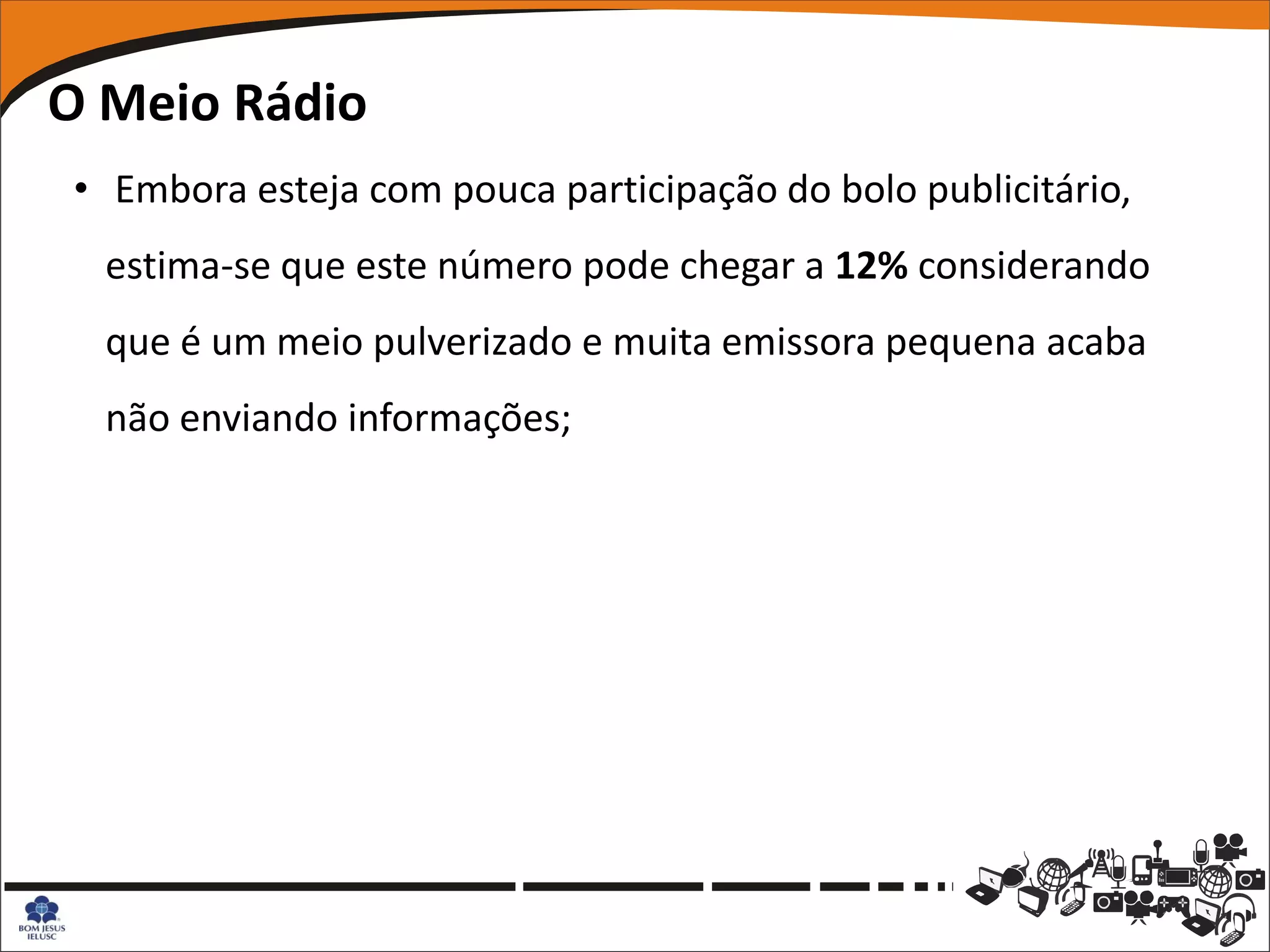 O Meio Rádio
• Embora esteja com pouca participação do bolo publicitário,
  estima-se que este número pode chegar a 12% considerando
  que é um meio pulverizado e muita emissora pequena acaba
  não enviando informações;
 