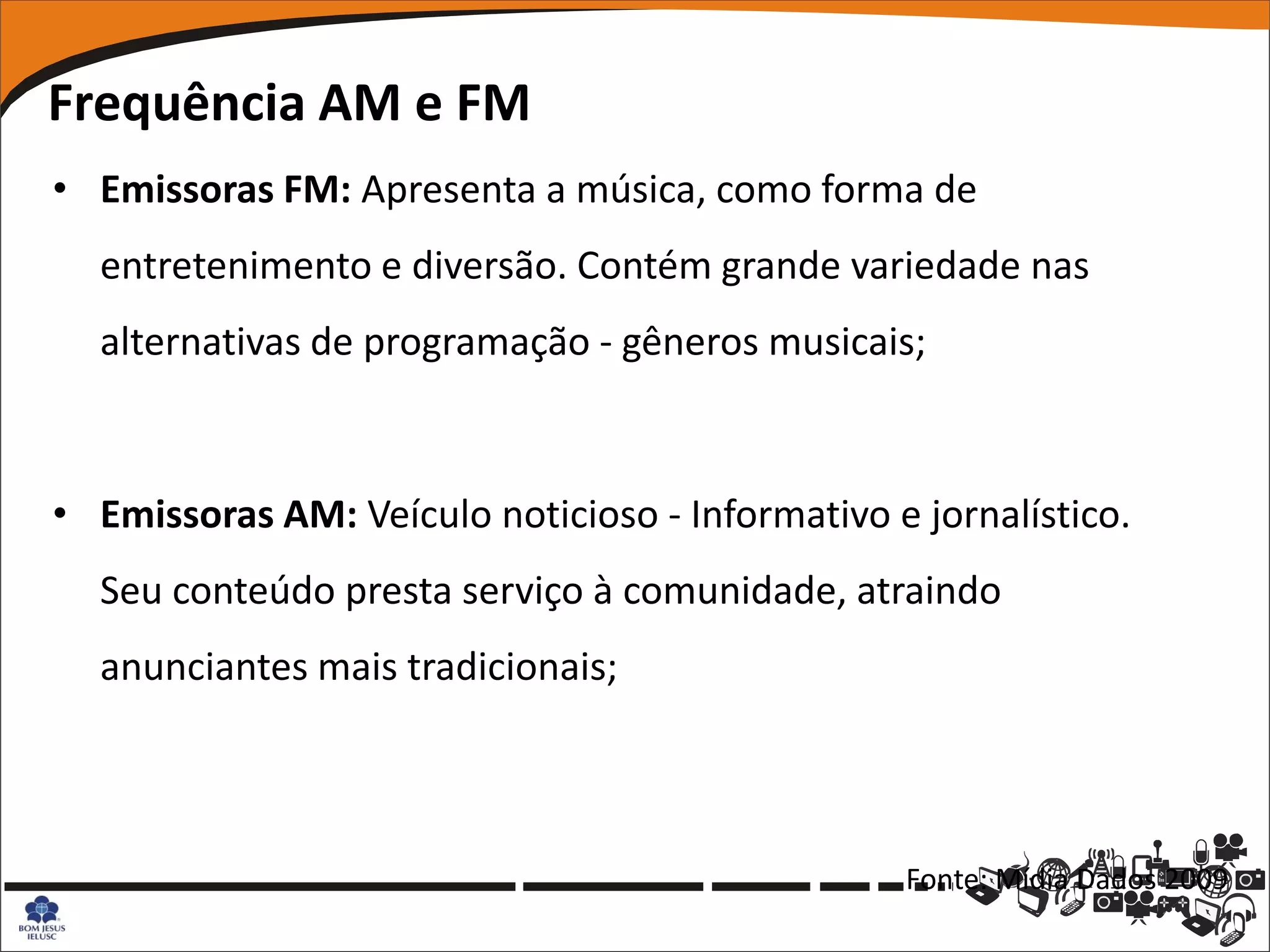 Frequência AM e FM
• Emissoras FM: Apresenta a música, como forma de
  entretenimento e diversão. Contém grande variedade nas
  alternativas de programação - gêneros musicais;



• Emissoras AM: Veículo noticioso - Informativo e jornalístico.
  Seu conteúdo presta serviço à comunidade, atraindo
  anunciantes mais tradicionais;



                                                 Fonte: Mídia Dados 2009
 