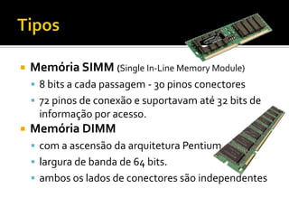 TiposMemória SIMM (Single In-Line Memory Module)8 bits a cada passagem - 30 pinos conectores72 pinos de conexão e suportavam até 32 bits de informação por acesso.Memória DIMMcom a ascensão da arquitetura Pentiumlargura de banda de 64 bits.ambos os lados de conectores são independentes