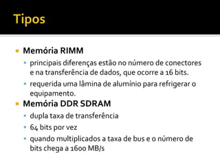 TiposMemória RIMMprincipais diferenças estão no número de conectores e na transferência de dados, que ocorre a 16 bits.requerida uma lâmina de alumínio para refrigerar o equipamento.Memória DDR SDRAMdupla taxa de transferência64 bits por vezquando multiplicados a taxa de bus e o número de bits chega a 1600 MB/s