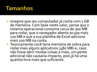 Tamanhos imagine que seu computador já conta com 1 GB de memória. Com base neste valor, pense que o sistema operacional consome cerca de 300 MB para rodar, que o navegador aberto ocupa mais 120 MB e que a sua planilha de Excel adiciona mais 100 MB na conta.Teoricamente você teria memória de sobra para rodar mais alguns aplicativos (480 MB) e, caso não fosse abrir muitas coisas a mais, um pente adicional não causaria impacto, pois já há uma quantia livre mais que suficiente.
