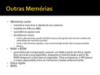 Outras MemóriasMemórias cachememória mais leve e rápida do seu sistemamedido em KBs ou MBssua latência quase nuladividido em níveisnível 1 são menores, porém de fácil acesso (atingindo até mesmo o dobro da velocidade da memória central)nível 2 não há tanta rapidez, mas a transmissão ainda não é comprometidaNível 3RAM  x ROMpara efeito de comparação, acessar um dado a partir do disco rígido leva cerca de 0,013 segundos, enquanto o mesmo dado a partir da RAM chega em 0,000.000.01 segundos. Para compensar, o HD possui a maior capacidade entre as memórias citadas anteriormente.Disco rígidoBIOS 