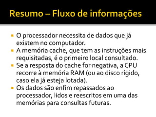 Resumo – Fluxo de informaçõesO processador necessita de dados que já existem no computador.A memória cache, que tem as instruções mais requisitadas, é o primeiro local consultado.Se a resposta do cache for negativa, a CPU recorre à memória RAM (ou ao disco rígido, caso ela já esteja lotada).Os dados são enfim repassados ao processador, lidos e reescritos em uma das memórias para consultas futuras.